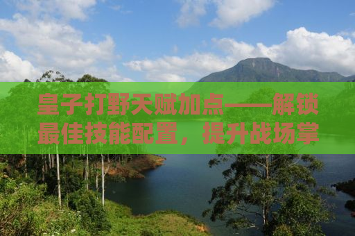 皇子打野天赋加点——解锁最佳技能配置，提升战场掌控力